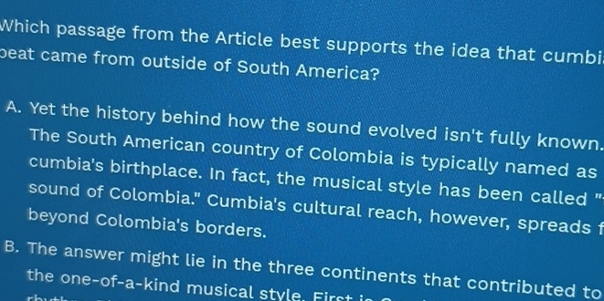 Which passage from the Article best supports the idea that cumbi
beat came from outside of South America?
A. Yet the history behind how the sound evolved isn't fully known.
The South American country of Colombia is typically named as
cumbia's birthplace. In fact, the musical style has been called "
sound of Colombia." Cumbia's cultural reach, however, spreads f
beyond Colombia's borders.
B. The answer might lie in the three continents that contributed to
the one-of-a-kind musical style. First in