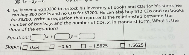 3x-2y=6 2x-y-3
4. Gil is spending $3200 to restock his inventory of books and CDs for his store. He
can buy 800 books and no CDs for $3200. He can also buy 512 CDs and no books
for $3200. Write an equation that represents the relationship between the
number of books, y, and the number of CDs, x, in standard form. What is the
slope of the equation?
Equation: □ x+□ y=□
Slope: 0.64 □ -0.64 □ -1.5625 1.5625