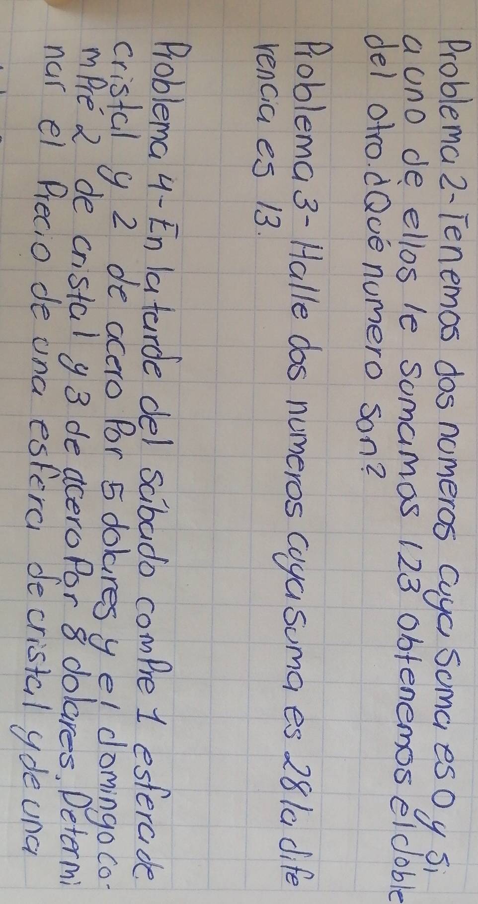 Problema 2- Tenemos dos nomeros cuyc Soma esOy si 
a uno de ellos le somamas 123 obfenemos eldoble 
del otro. dQve numero son? 
Problema 3- Halle dos numeros coya suma es 281a dife 
rencia es 13. 
Problema 4-En latarde del sabado compre 1 esterade 
cristal 9. 2 de acero Por 5 dolures yel domingo co 
mPre 2 de cristal y 3 deaceroPar 8 dolares, Determi 
nur el Precio de una espera decristal ydeuna