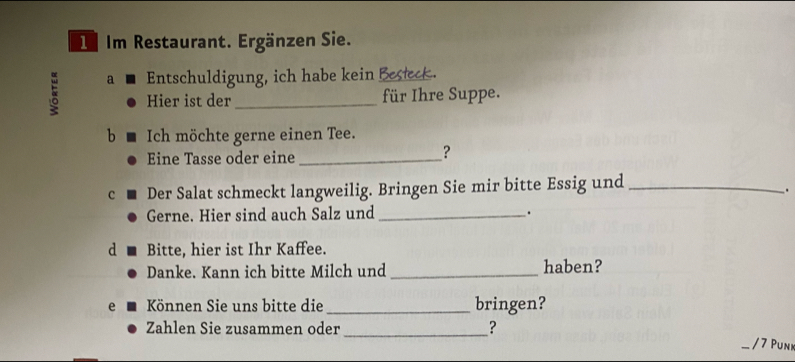 Im Restaurant. Ergänzen Sie. 
a Entschuldigung, ich habe kein Besteck. 
Hier ist der _für Ihre Suppe. 
b Ich möchte gerne einen Tee. 
Eine Tasse oder eine_ 
? 
c Der Salat schmeckt langweilig. Bringen Sie mir bitte Essig und_ 
. 
Gerne. Hier sind auch Salz und _. 
d Bitte, hier ist Ihr Kaffee. 
Danke. Kann ich bitte Milch und _haben? 
e Können Sie uns bitte die_ bringen? 
Zahlen Sie zusammen oder _? / 7 Puni 
—