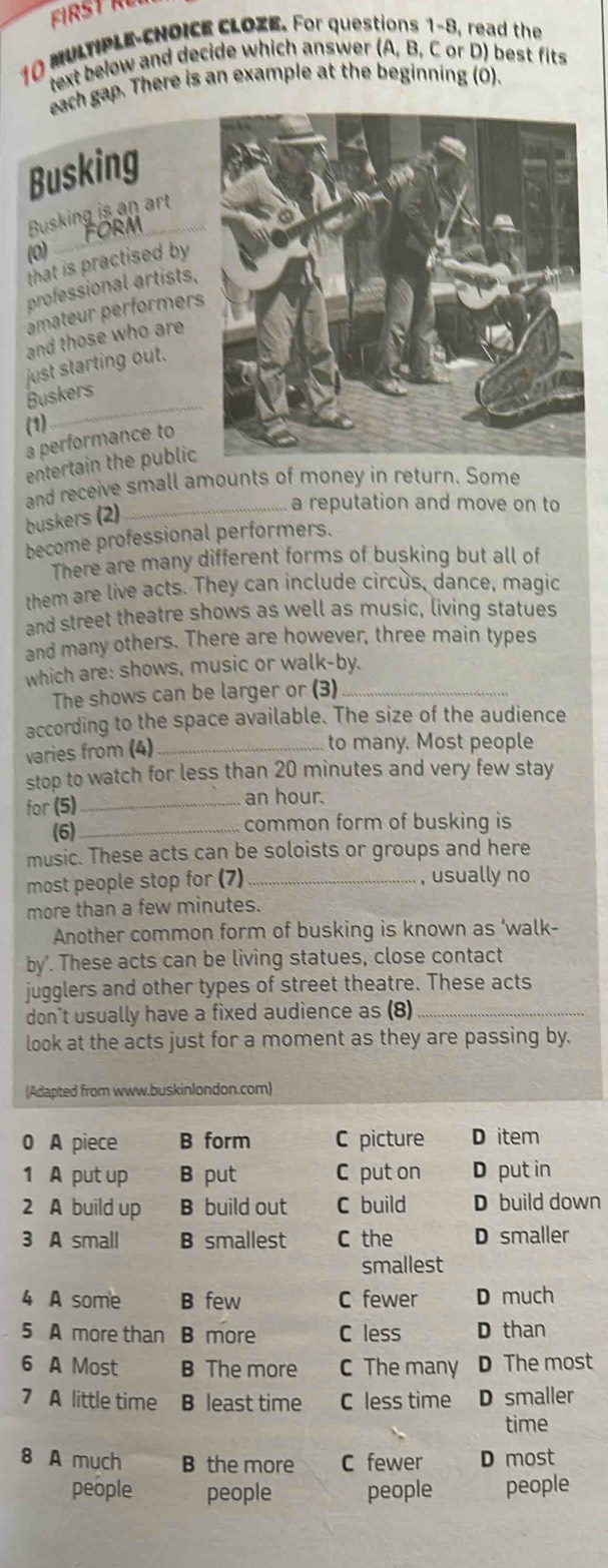 MULTIPLE-CHOICE CLOZE. For questions 1-8, read the
text below and decide which answer (A, B, C or D) best fits
each gap. There is an example at the beginning (0).
Busking
Rusking is an art
(0)
_
that is practised by
professional artists,
mater performers
and those who are
just starting out.
Buskers
(1)
_
a performance to
entertain the public
and receive small amounts of money in return. Some
buskers (2)
a reputation and move on to
become professional performers.
There are many different forms of busking but all of
them are live acts. They can include circus, dance, magic
and street theatre shows as well as music, living statues
and many others. There are however, three main types
which are: shows, music or walk-by.
The shows can be larger or (3)_
according to the space available. The size of the audience
varies from (4)_
to many. Most people
stop to watch for less than 20 minutes and very few stay
for (5)_
an hour.
(6)_ common form of busking is
music. These acts can be soloists or groups and here
most people stop for (7)_ , usually no
more than a few minutes.
Another common form of busking is known as ‘walk-
by'. These acts can be living statues, close contact
jugglers and other types of street theatre. These acts
don't usually have a fixed audience as (8)_
look at the acts just for a moment as they are passing by.
(Adapted from www.buskinlondon.com)
0 A piece B form C picture D item
1 A put up B put C put on D put in
2 A build up B build out C build D build down
3 A small B smallest C the D smaller
smallest
4 A some B few C fewer D much
5 A more than B more C less D than
6 A Most B The more C The many D The most
7 A little time B least time C less time D smaller
time
8 A much B the more C fewer D most
people people people people