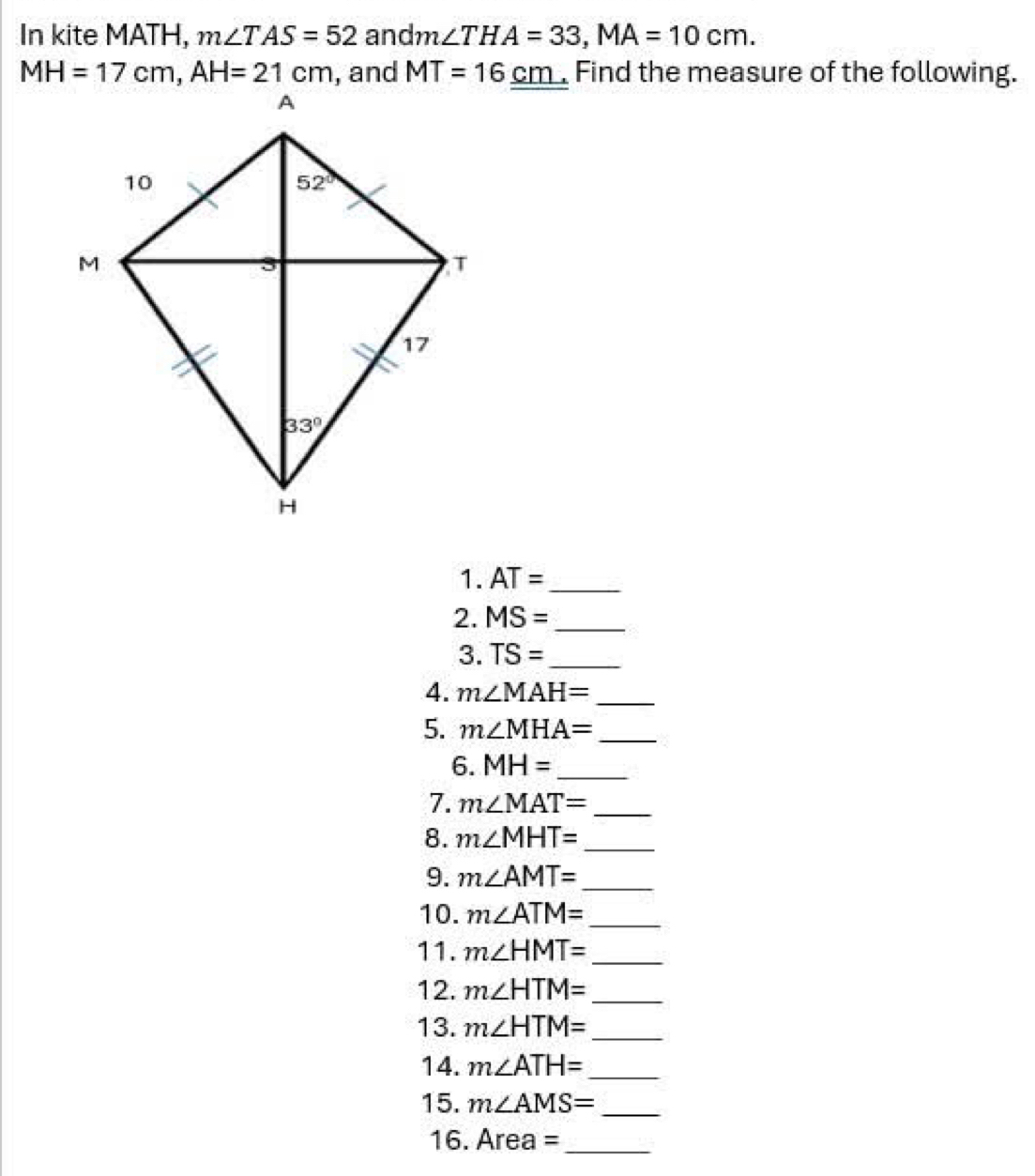 In kite MATH, m∠ TAS=52 and n ∠ THA=33,MA=10cm.
MH=17cm,AH=21cm , and MT=16_ cm _ Find the measure of the following.
1. AT= _
2. MS= _
3. TS= _
4. m∠ MAH= _
5. m∠ MHA= _
6. MH= _
7. m∠ MAT= _
8. m∠ MHT= _
9. m∠ AMT= _
10. m∠ ATM= _
11. m∠ HMT= _
12. m∠ HTM= _
13. m∠ HTM= _
14. m∠ ATH= _
15. m∠ AMS= _
16. Area= _