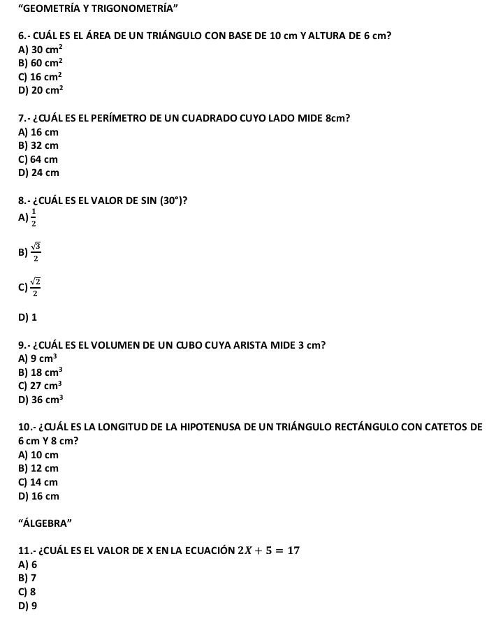 "GEOMETRÍA Y TRIGONOMETRÍA”
6.- CUÁL ES EL ÁREA DE UN TRIÁNGULO CON BASE DE 10 cm Y ALTURA DE 6 cm?
A) 30cm^2
B) 60cm^2
C) 16cm^2
D) 20cm^2
7. - ¿CUÁL ES EL PERÍMETRO DE UN CUADRADO CUYO LADO MIDE 8cm?
A) 16 cm
B) 32 cm
C) 64 cm
D) 24 cm
8. - ¿CUÁL ES EL VALOR DE SIN (30°) ?
A)  1/2 
B)  sqrt(3)/2 
C)  sqrt(2)/2 
D) 1
9.- ¿CUÁL ES EL VOLUMEN DE UN CUBO CUYA ARISTA MIDE 3 cm?
A) 9cm^3
B) 18cm^3
C) 27cm^3
D) 36cm^3
10.- ¿CUÁL ES LA LONGITUD DE LA HIPOTENUSA DE UN TRIÁNGULO RECTÁNGULO CON CATETOS DE
6 cm Y 8 cm?
A) 10 cm
B) 12 cm
C) 14 cm
D) 16 cm
“ÁLGEBRA”
11.- ¿CUÁL ES EL VALOR DE X EN LA ECUACIÓN 2X+5=17
A) 6
B) 7
C) 8
D) 9