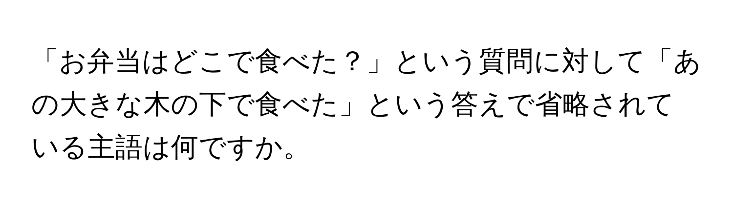 「お弁当はどこで食べた？」という質問に対して「あの大きな木の下で食べた」という答えで省略されている主語は何ですか。