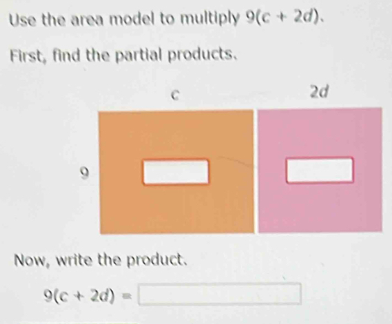 Use the area model to multiply 9(c+2d). 
First, find the partial products. 
Now, write the product.
9(c+2d)=