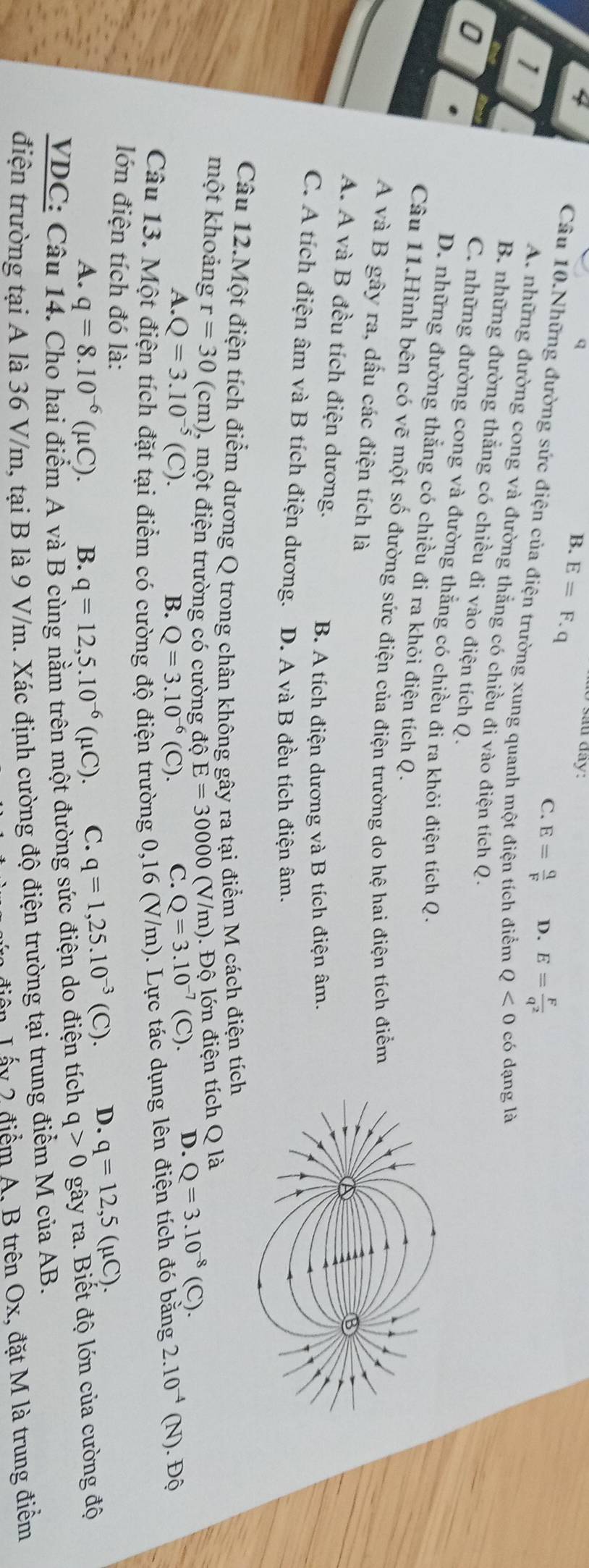 B. E=F.q 0 sau đây:
1
C. E= q/F  D. E= F/q^2 
Câu 10.Những đường sức điện của điện trường xung quanh một điện tích điểm Q<0</tex> có dạng là
A. những đường cong và đường thắng có chiều đi vào điện tích Q.
B. những đường thắng có chiều đi vào điện tích Q.
0
C. những đường cong và đường thắng có chiều đi ra khỏi điện tích Q.
D. những đường thắng có chiều đi ra khỏi điện tích Q.
Câu 11.Hình bên có vẽ một số đường sức điện của điện trường do hệ hai điện tích điểm
A và B gây ra, dấu các điện tích là
A. A và B đều tích điện dương.
B. A tích điện dương và B tích điện âm.
C. A tích điện âm và B tích điện dương. D. A và B đều tích điện âm.
Câu 12.Một điện tích điểm dương Q trong chân không gây ra tại điểm M cách điện tích
m). Độ lớn điện tích Q là
một khoảng r=30 (cm), một điện trường có cường độ E=30000(V/m Q=3.10^(-7)(C). D. Q=3.10^(-8)(C).
A. · Q=3.10^(-5)(C). B. Q=3.10^(-6)(C). C.
Câu 13. Một điện tích đặt tại điểm có cường độ điện trường 0,16 (V/m). Lực tác dụng lên điện tích đó bằng 2.10^(-4)(N) .Dhat Q
lớn điện tích đó là: q=1,25.10^(-3)(C). D. q=12,5(mu C).
A. q=8.10^(-6)(mu C). B. q=12,5.10^(-6)(mu C). C.
VDC: Câu 14. Cho hai điểm A và B cùng nằm trên một đường sức điện do điện tích q>0 gây ra. Biết độ lớn của cường độ
điện trường tại A là 36 V/m, tại B là 9 V/m. Xác định cường độ điện trường tại trung điểm M của AB.
điễn Lấy 2 điểm A, B trên Ox, đặt M là trung điểm