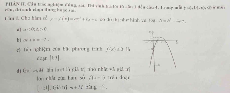 PHẢN II. Câu trắc nghiệm đúng, sai. Thí sinh trã lời từ câu 1 đến câu 4. Trong mỗi ý a), b), c), d) ở mỗi 
câu, thí sinh chọn đúng hoặc sai. 
Câu 1. Cho hàm số y=f(x)=ax^2+bx+c có đồ thị như hình vẽ. Đặt Delta =b^2-4ac. 
a) a<0;△ >0. 
b) ac+b=-7. 
c) Tập nghiệm của bất phương trình f(x)≥ 0 là 
doạn [1;3]. 
d) Gọi m,M lần lượt là giá trị nhỏ nhất và giá trị 
lớn nhất của hàm số f(x+1) trên đoạn
[-1;1]. Giá trị m+M bằng -2.