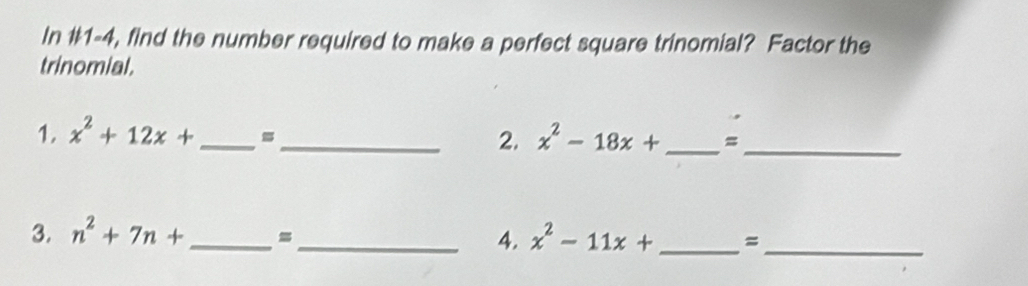 In #1-4, find the number required to make a perfect square trinomial? Factor the 
trinomial. 
1. x^2+12x+ _ _  2. x^2-18x+ _  =_ 
3. n^2+7n+ _=_ 4. x^2-11x+ _ = _