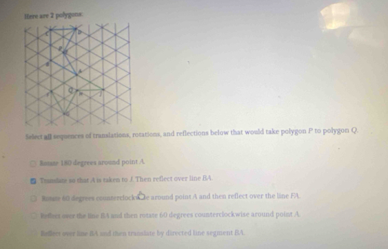 gons:
Select all sequences of translations, rotations, and reflections below that would take polygon P to polygon Q.
Bomte 180 degrees around point A.
■ Trnslate so that A is taken to J. Then reflect over line BA.
Rotste 60 degrees counterclockw de around point A and then reflect over the line FA.
Reflect over the line BA and then rotate 60 degrees counterclockwise around point A.
Beflect over line BA and then transiate by directed line segment BA.