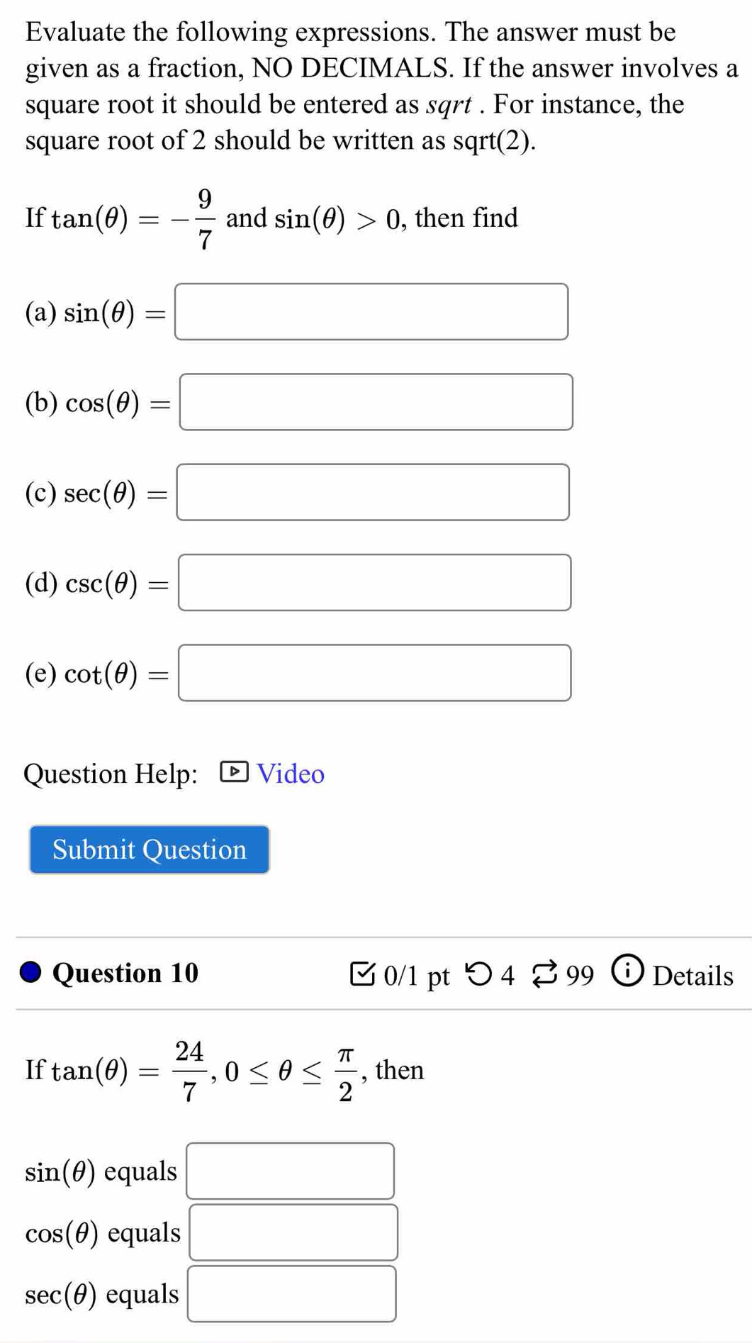 Evaluate the following expressions. The answer must be 
given as a fraction, NO DECIMALS. If the answer involves a 
square root it should be entered as sqrt . For instance, the 
square root of 2 should be written as sqrt(2). 
If tan (θ )=- 9/7  and sin (θ )>0 , then find 
(a) sin (θ )=□
(b) cos (θ )=□
(c) sec (θ )=□
(d) csc (θ )=□
(e) cot (θ )=□
Question Help: Video 
Submit Question 
Question 10 C 0/1 pt つ4 99 Details 
If tan (θ )= 24/7 , 0≤ θ ≤  π /2  , then
sin (θ ) equals □
cos (θ ) equals □
sec (θ ) equals □