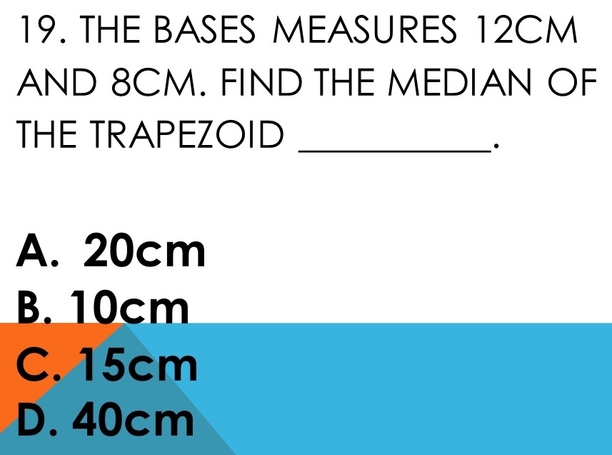 THE BASES MEASURES 12CM
AND 8CM. FIND THE MEDIAN OF
_
THE TRAPEZOID
A. 20cm
B. 10cm
C. 15cm
D. 40cm