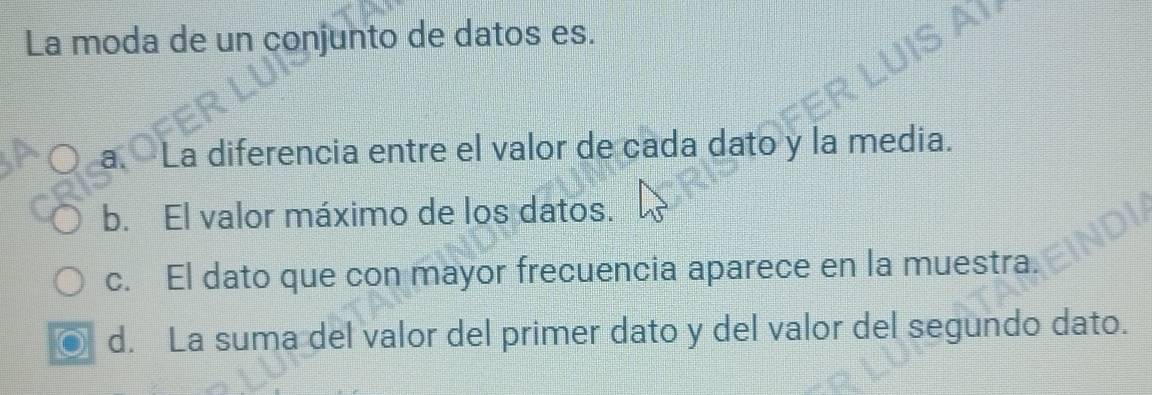 La moda de un conjunto de datos es.
a. La diferencia entre el valor de cada dato y la media.
b. El valor máximo de los datos.
c. El dato que con mayor frecuencia aparece en la muestra.
d. La suma del valor del primer dato y del valor del segundo dato.