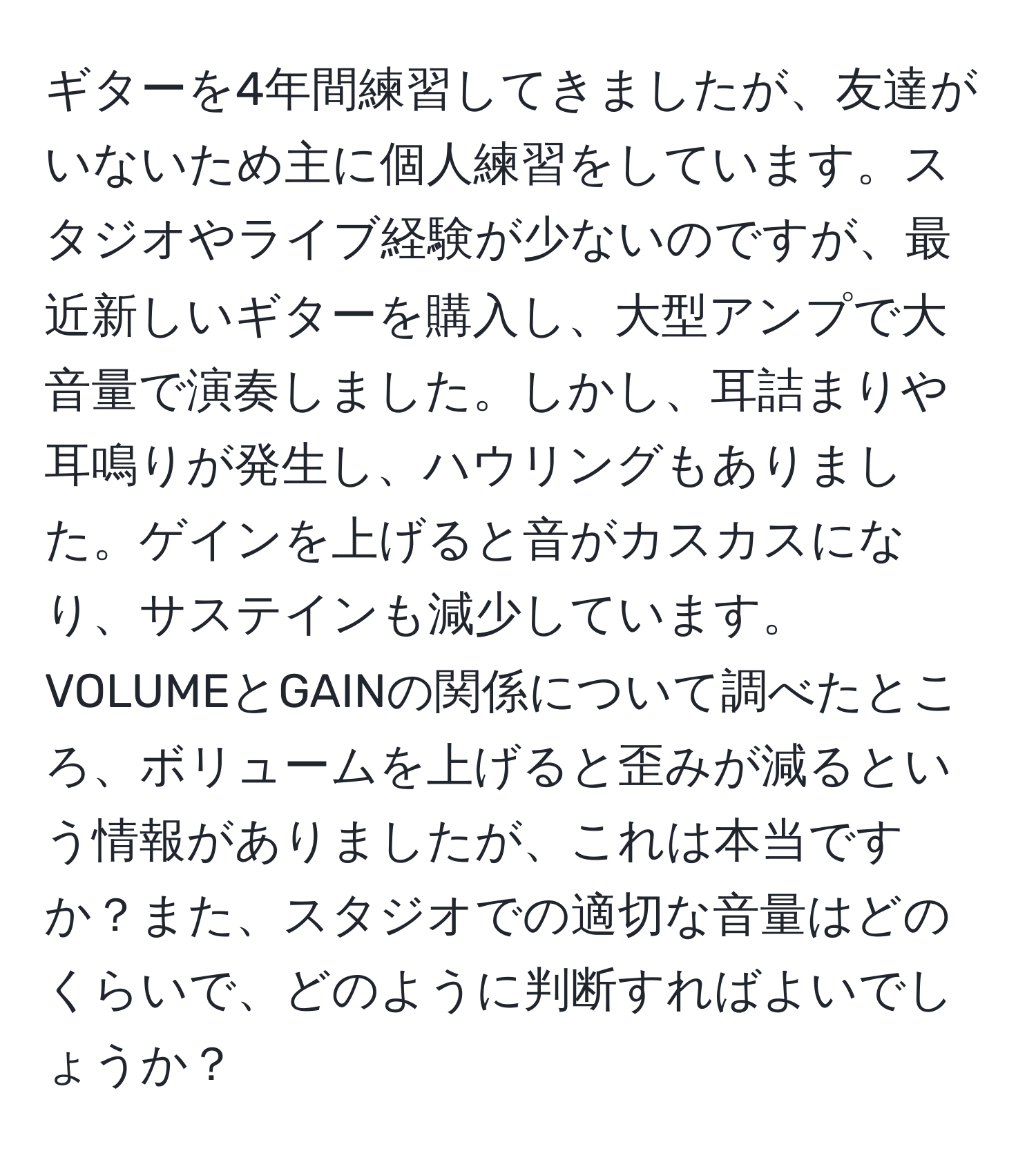 ギターを4年間練習してきましたが、友達がいないため主に個人練習をしています。スタジオやライブ経験が少ないのですが、最近新しいギターを購入し、大型アンプで大音量で演奏しました。しかし、耳詰まりや耳鳴りが発生し、ハウリングもありました。ゲインを上げると音がカスカスになり、サステインも減少しています。VOLUMEとGAINの関係について調べたところ、ボリュームを上げると歪みが減るという情報がありましたが、これは本当ですか？また、スタジオでの適切な音量はどのくらいで、どのように判断すればよいでしょうか？