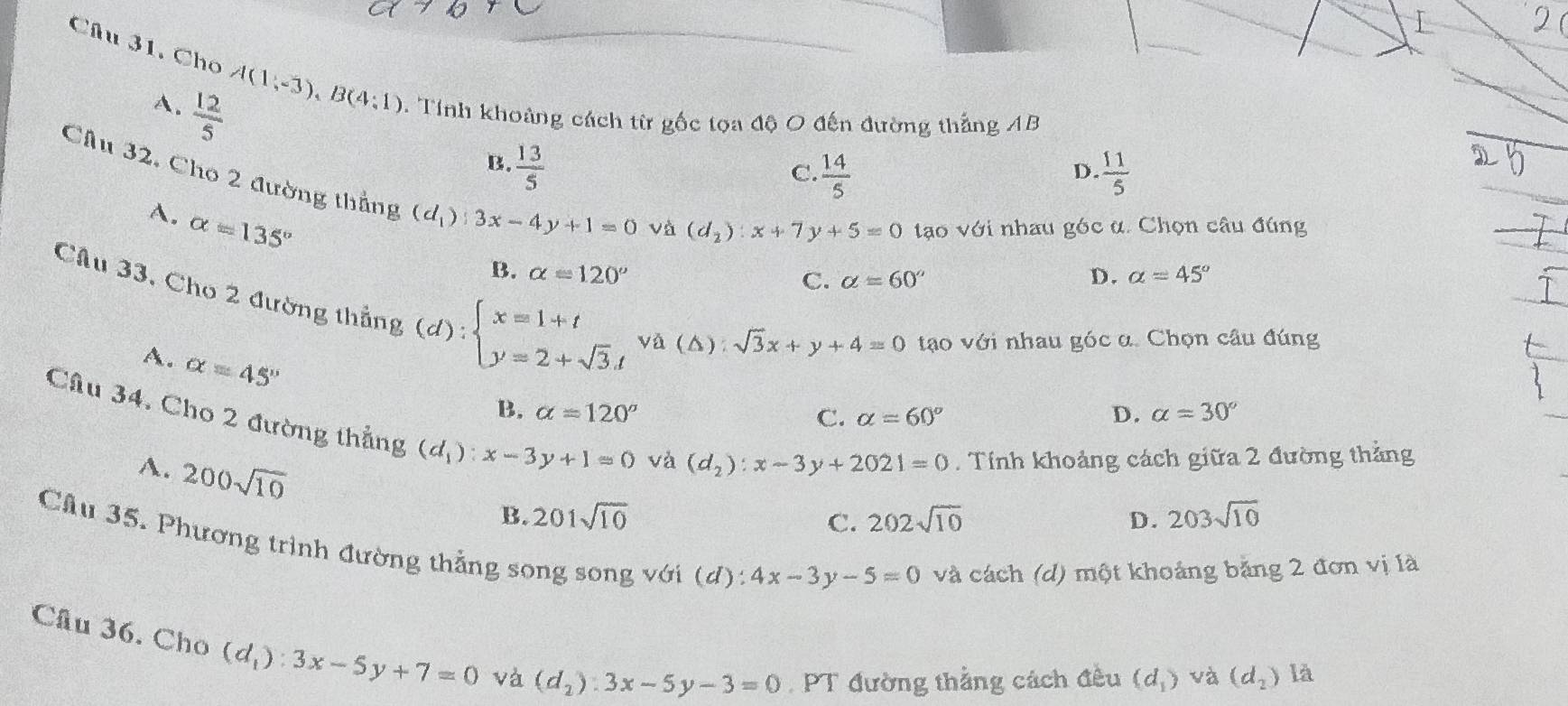 Chu 31. Cho A(1,-3), B(4:1). Tính khoảng cách từ gốc tọa độ O đến đường thắng AB
A.  12/5 
B.  13/5   11/5 
C.  14/5 
D.
Cầu 32, Cho 2 đường thẳng (d_1) 3x-4y+1=0
A. alpha =135°
và (d_2):x+7y+5=0 tạo với nhau góc α. Chọn câu đúng
B. alpha =120° D. alpha =45°
C. alpha =60°
Cầu 33, Cho 2 đường thẳng
A. alpha =45°
(d):beginarrayl x=1+t y=2+sqrt(3).tendarray.  va(△ ):sqrt(3)x+y+4=0 tạo với nhau góc α. Chọn câu đúng
B. alpha =120° D. alpha =30°
C. alpha =60°
Câu 34. Cho 2 đường thẳng (d_1):x-3y+1=0
A. 200sqrt(10)
và (d_2):x-3y+2021=0 Tính khoảng cách giữa 2 đường thẳng
B. 201sqrt(10) C. 202sqrt(10) D. 203sqrt(10)
Cầu 35. Phương trình đường thẳng song song với (d): 4x-3y-5=0 và cách (d) một khoảng băng 2 đơn vị là
Cầu 36. Cho (d_1):3x-5y+7=0 và (d_2):3x-5y-3=0 PT đường thắng cách đều (d_1) và (d_2) là