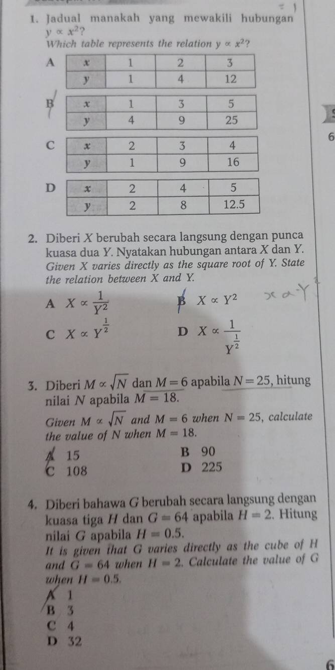 Jadual manakah yang mewakili hubungan
yalpha x^2 ?
Which table represents the relation yalpha x^2
6
2. Diberi X berubah secara langsung dengan punca
kuasa dua Y. Nyatakan hubungan antara X dan Y.
Given X varies directly as the square root of Y. State
the relation between X and Y.
A Xalpha  1/Y^2 
B Xalpha Y^2
C Xalpha Y^(frac 1)2
D Xalpha frac 1Y^(frac 1)2
3. Diberi M∝ sqrt(N) dan M=6 apabila N=25 , hitung
nilai N apabila M=18. 
Given M∝ sqrt(N) and M=6 when N=25 , calculate
the value of N when M=18.
A 15 B 90
C 108 D 225
4. Diberi bahawa G berubah secara langsung dengan
kuasa tiga H dan G=64 apabila H=2. Hitung
nilai G apabila H=0.5. 
It is given that G varies directly as the cube of H
and G=64 when H=2. Calculate the value of G
when H=0.5.
A 1
B 3
C 4
D 32
6