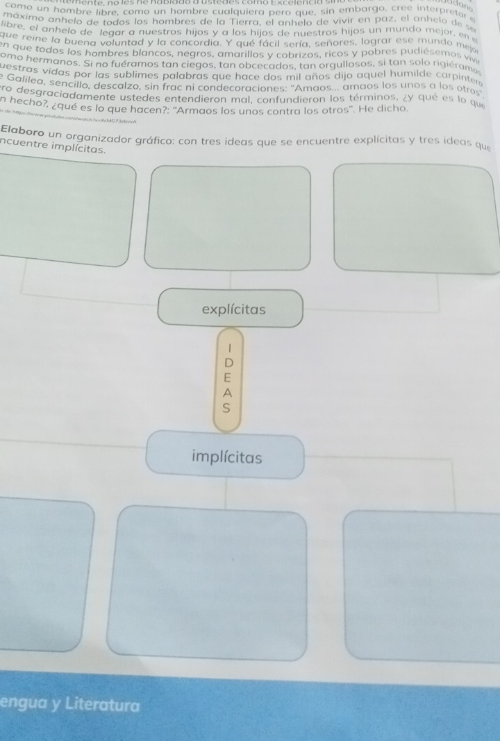 como un hombre libre, como un hombre cualquiera pero que, sin embargo, cree interpretor 
máximo anhelo de todos los hombres de la Tierra, el anhelo de vivir en paz, el anhelo de se 
libre, el anhelo de legar a nuestros hijos y a los hijos de nuestros hijos un mundo mejor, en 
que reine la buena voluntad y la concordia. Y qué fácil sería, señores, lograr ese mundo mej 
en que todos los hombres blancos, negros, amarillos y cobrizos, ricos y pobres pudiésemos vivir 
omo hermanos. Si no fuéramos tan ciegos, tan obcecados, tan orgullosos, si tan solo rigiéramos 
uestras vidas por las sublimes palabras que hace dos mil años dijo aquel humilde carpinter 
e Galilea, sencillo, descalzo, sin frac ni condecoraciones: ''Amaos... amaos los unos a los otros' 
ro desgraciadamente ustedes entendieron mal, confundieron los términos, ¿y qué es lo que 
n hecho?, ¿qué es lo que hacen?: ''Armaos los unos contra los otros''. He dicho. 
Elaboro un organizador gráfico: con tres ideas que se encuentre explícitas y tres ideas que 
incuentre implícitas. 
explícitas 
| 
D 
E 
A 
S 
implícitas 
engua y Literatura