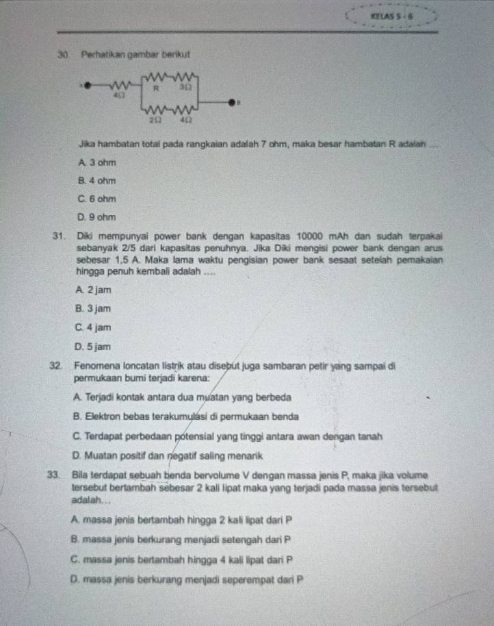 KELAS S - 6
30. Perhatikan gambar berikut
Jika hambatan total pada rangkaian adalah 7 ohm, maka besar hambatan R adaiah
A. 3 ohm
B. 4 ohm
C. 6 ohm
D. 9 ohm
31. Diki mempunyai power bank dengan kapasitas 10000 mAh dan sudah terpakai
sebanyak 2/5 dari kapasitas penuhnya. Jika Diki mengisi power bank dengan arus
sebesar 1,5 A. Maka lama waktu pengisian power bank sesaat setelah pemakaian
hingga penuh kembali adalah ....
A. 2 jam
B. 3 jam
C. 4 jam
D. 5 jam
32. Fenomena loncatan listrik atau disebut juga sambaran petir yang sampai di
permukaan bumi terjadi karena:
A. Terjadi kontak antara dua muatan yang berbeda
B. Elektron bebas terakumylási di permukaan benda
C. Terdapat perbedaan potensial yang tinggi antara awan dengan tanah
D. Muatan positif dan negatif saling menarik
33. Bila terdapat sebuah benda bervolume V dengan massa jenis P, maka jika volume
tersebut bertambah sébesar 2 kali lipat maka yang terjadi pada massa jenis tersebut
adalah...
A. massa jenis bertambah hingga 2 kali lipat dari P
B. massa jenis berkurang menjadi setengah dari P
C. massa jenis bertambah hingga 4 kali lipat dari P
D. massa jenis berkurang menjadi seperempat dari P