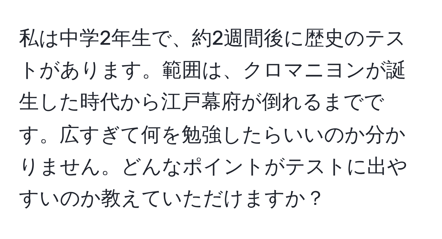 私は中学2年生で、約2週間後に歴史のテストがあります。範囲は、クロマニヨンが誕生した時代から江戸幕府が倒れるまでです。広すぎて何を勉強したらいいのか分かりません。どんなポイントがテストに出やすいのか教えていただけますか？