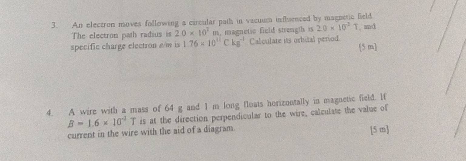 An electron moves following a circular path in vacuum influenced by magnetic field 
The electron path radius is 2.0* 10^2m , magnetic field strength is 2.0* 10^(-2)T , and 
specific charge electron a/m is 1.76* 10^(11)Ckg^(-1) Calculate its orbital period.
[5 m ] 
4. A wire with a mass of 64 g and 1 m long floats horizontally in magnetic field. If
B=1.6* 10^(-2)T is at the direction perpendicular to the wire, calculate the value of 
current in the wire with the aid of a diagram. [5 m ]