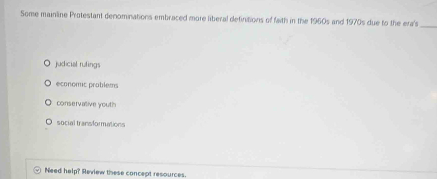 Some mainline Protestant denominations embraced more liberal definitions of faith in the 1960s and 1970s due to the era's_
judicial rulings
economic problems
conservative youth
social transformations
Need help? Review these concept resources.