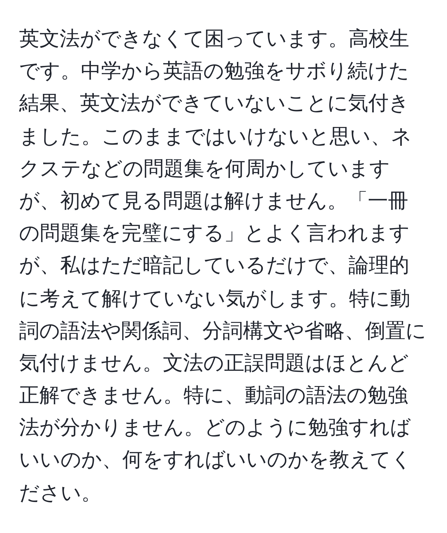 英文法ができなくて困っています。高校生です。中学から英語の勉強をサボり続けた結果、英文法ができていないことに気付きました。このままではいけないと思い、ネクステなどの問題集を何周かしていますが、初めて見る問題は解けません。「一冊の問題集を完璧にする」とよく言われますが、私はただ暗記しているだけで、論理的に考えて解けていない気がします。特に動詞の語法や関係詞、分詞構文や省略、倒置に気付けません。文法の正誤問題はほとんど正解できません。特に、動詞の語法の勉強法が分かりません。どのように勉強すればいいのか、何をすればいいのかを教えてください。