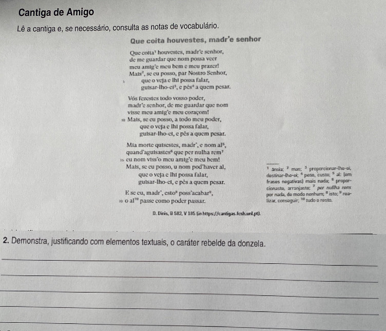 Cantiga de Amigo
Lê a cantiga e, se necessário, consulta as notas de vocabulário.
Que coita houvestes, madr’e senhor
Que cotta' houvestes, madr'e senhor,
de me guardar que nom possa veer
meu amig'e meu bem e meu prazer!
Mals^2 , se cu posso, par Nostro Senhor,
que o vcja c lht possa falar,
gutsar-lho-ci³, e pêsª a quem pesar.
Vós fezestes todo vosso poder,
madr'e senhor, de me guardar que nom
visse meu amig'e meu coraçom!
Mats, se cu posso, a todo meu poder,
que o vcja c lht possa falar,
guisar-lho-ci, c pês a quem pesar.
Mia morte quisestes, madr', e nom al³,
quand'aguisastes" que per nulha rem’
s cu nom viss'o meu amig'e meu bem!
Mats, se cu posso, u nom pod'haver al, ¹ ânsia; 7 mas; ³ proporcionar-lhe-ei,
que o veja c lht possa falar, destinar-lhe-ei; *poso, custe; *al: (em
guisar-lho-ci, e pês a quem pesar. frases negativas) mais nada; * propor-
cionaste, arranjaste; " por nullha rem
E se cu, madr', csc 10° poss'acabar², por nada, de modo nenhum; ' isto; ' rea-
 C al^(10) passe como poder passar. lizar, conseguir; '* tudo o resto.
D. Dinis, B 582, V 185 (in https://cantigas.fcsh.unk.pt).
2. Demonstra, justificando com elementos textuais, o caráter rebelde da donzela.
_
_
_
_
_