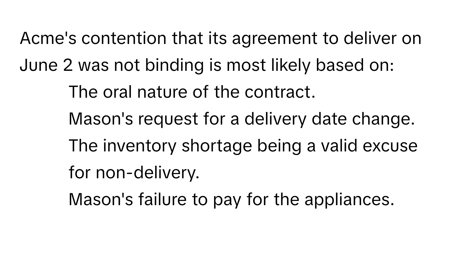 Acme's contention that its agreement to deliver on June 2 was not binding is most likely based on:

1) The oral nature of the contract.
2) Mason's request for a delivery date change.
3) The inventory shortage being a valid excuse for non-delivery.
4) Mason's failure to pay for the appliances.