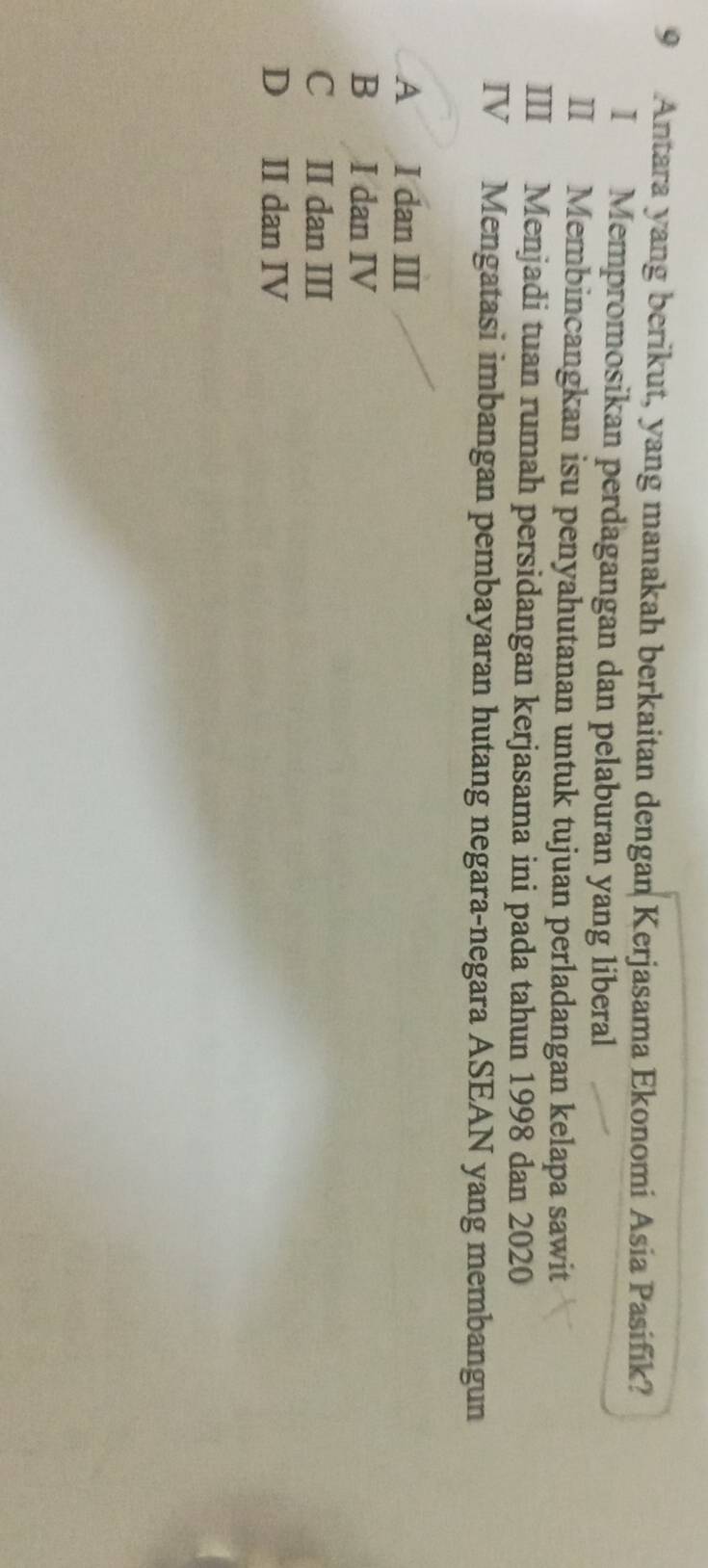 Antara yang berikut, yang manakah berkaitan dengan Kerjasama Ekonomi Asia Pasifik?
I Mempromosikan perdagangan dan pelaburan yang liberal
II Membincangkan isu penyahutanan untuk tujuan perladangan kelapa sawit
III Menjadi tuan rumah persidangan kerjasama ini pada tahun 1998 dan 2020
IV Mengatasi imbangan pembayaran hutang negara-negara ASEAN yang membangun
A I dan III
B I dan IV
C II dan III
D II dan IV