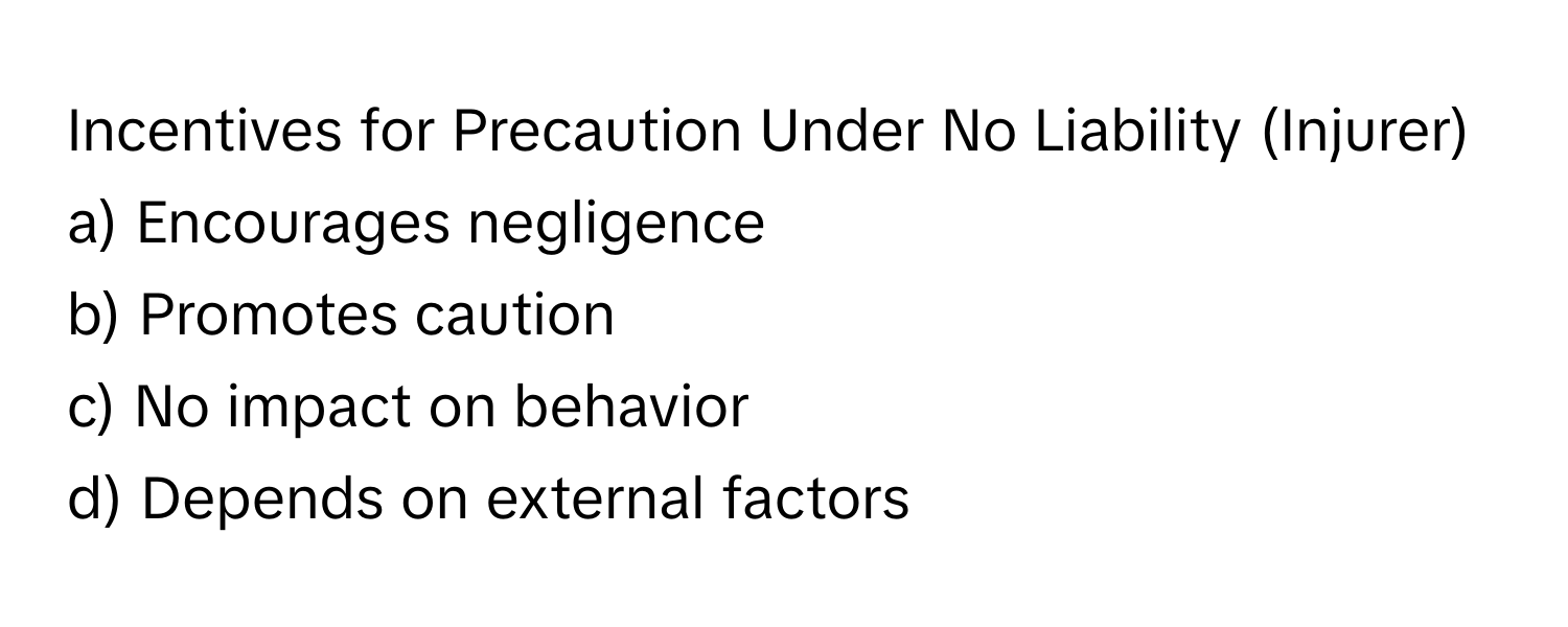 Incentives for Precaution Under No Liability (Injurer)

a) Encourages negligence
b) Promotes caution
c) No impact on behavior
d) Depends on external factors