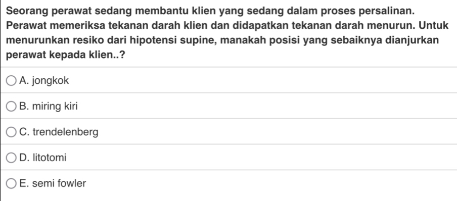 Seorang perawat sedang membantu klien yang sedang dalam proses persalinan.
Perawat memeriksa tekanan darah klien dan didapatkan tekanan darah menurun. Untuk
menurunkan resiko dari hipotensi supine, manakah posisi yang sebaiknya dianjurkan
perawat kepada klien..?
A. jongkok
B. miring kiri
C. trendelenberg
D. litotomi
E. semi fowler