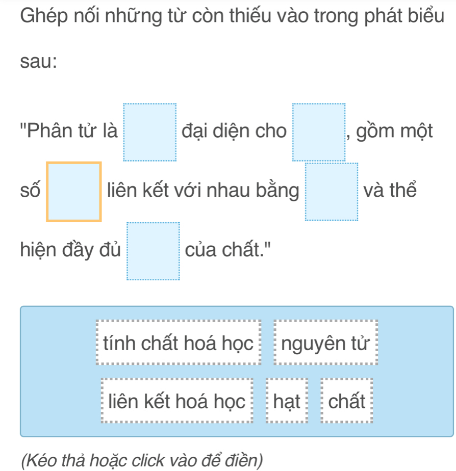 Ghép nối những từ còn thiếu vào trong phát biểu
sau:
''Phân tử là □ đại diện cho □° , gồm một
số □ liên kết với nhau bằng □ và thể
hiện đầy đủ □ của chất."
tính chất hoá học nguyên tử
liên kết hoá học hạt chất
(Kéo thả hoặc click vào để điền)