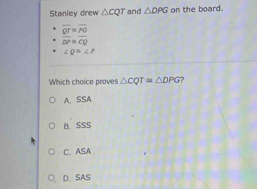 Stanley drew △ CQT and △ DPG on the board.
overline QT≌ overline PG
overline DP≌ overline CQ
∠ Q≌ ∠ P
Which choice proves △ CQT≌ △ DPG 2
A. SSA
B、SSS
C. ASA
D、SAS