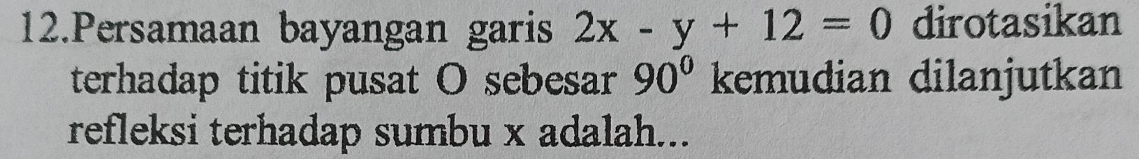 Persamaan bayangan garis 2x-y+12=0 dirotasikan 
terhadap titik pusat O sebesar 90° kemudian dilanjutkan 
refleksi terhadap sumbu x adalah...