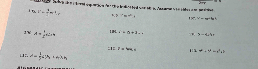 2πr _ =h 
ciuises: Solve the literal equation for the indicated variable. Assume variables are positive. 
105. V= 4/3 π r^3; r
106 V=s^3; s
107. V=π r^2h; h
108. A= 1/2 bh; h
109. P=2l+2w; l 110. S=6s^2; s
112. V=lwh; h a^2+b^2=c^2; b
111. A= 1/2 h(b_1+b_2);b_1
113.