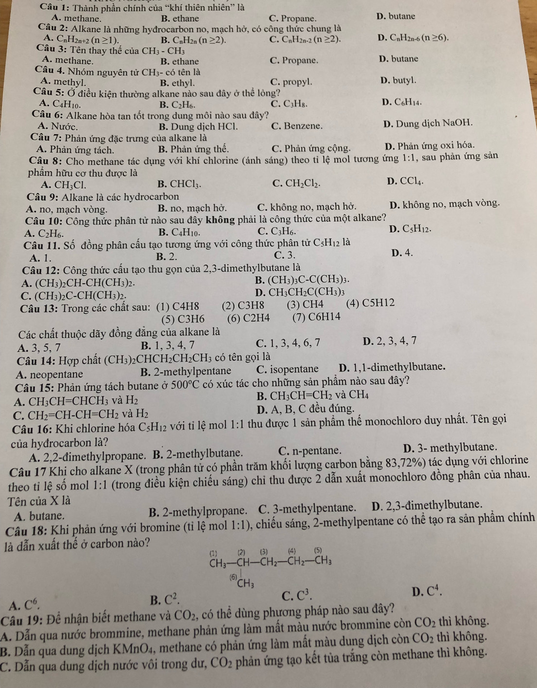 Thành phần chính của “khí thiên nhiên” là
A. methane. B. ethane C. Propane. D. butane
Câu 2: Alkane là những hyđrocarbon no, mạch hở, có công thức chung là
A. CnH2n+2 (n≥ 1). B. C_nH 2n (n≥ 2). C. C_nH_2 n-2 (n≥ 2). D. C_nH_2 -6(n≥ 6).
Câu 3: Tên thay thế của CH_3-CH_3
A. methane. B. ethane C. Propane. D. butane
Câu 4. Nhóm nguyên tử CH_3-cdot 0 tên là
A. methyl. B. ethyl. C. propyl. D. butyl.
Câu 5: Ở điều kiện thường alkane nào sau đây ở thể lỏng? 8 .
A. C4H10.
B. C₂H₆. C. C_3H D. C₆H14.
Câu 6: Alkane hòa tan tốt trong dung môi nào sau đây?
A. Nước. B. Dung dịch HCl. C. Benzene. D. Dung dịch NaOH.
Câu 7: : Phản ứng đặc trưng của alkane là
A. Phản ứng tách. B. Phản ứng thế. C. Phản ứng cộng. D. Phản ứng oxi hóa.
Câu 8: Cho methane tác dụng với khí chlorine (ánh sáng) theo tỉ lệ mol tương ứng 1:1 , sau phản ứng sản
phẩm hữu cơ thu được là
D.
A. CH_3Cl. B. CHCl_3. C. CH_2Cl_2. CCl_4.
Câu 9: Alkane là các hydrocarbon
A. no, mach vòng. B. no, mạch hở. C. không no, mạch hở. D. không no, mạch vòng.
Câu 10: Công thức phân tử nào sau đây không phải là công thức của một alkane?
C.
A. C_2H_6. B. C_4H_1 C_3H_6.
D. C_5H_12.
Câu 11. Số đồng phân cấu tạo tương ứng với công thức phân tử C_5H_12 là
A. 1. B. 2. C. 3.
D. 4.
Câu 12: Công thức cấu tạo thu gọn của 2,3-dimethylbutane là
A. (CH_3)_2CH-CH(CH_3)_2.
B. (CH_3)_3C-C(CH_3)_3.
C. (CH_3)_2C-CH(CH_3)_2.
D. CH_3CH_2C(CH_3)_3
Câu 13: Trong các chất sau: (1) C4H8 (2) C3H8 (3) CH4 (4) C5H12
(5) C3H6 (6) C2H4 (7) C6H14
Các chất thuộc dãy đồng đẳng của alkane là
A. 3, 5, 7 B. 1, 3, 4, 7 C. 1, 3, 4, 6, 7 D. 2, 3, 4, 7
Câu 14: Hợp chất (CH_3)_2 CH( CH_2CH_2CH_3 có ên gọi là
A. neopentane B. 2-methylpentane C. isopentane D. 1,1-dimethylbutane.
Câu 15: Phản ứng tách butane ở 500°C có xúc tác cho những sản phẩm nào sau đây?
A. CH_3CH=CHCH_3 và H_2
B. CH_3CH=CH_2 và CH_4
C. CH_2=CH-CH=CH_2 và H_2 D. A, B, C đều đúng.
Câu 16: Khi chlorine hóa C_5H_12 với tỉ lệ mol 1:1 thu được 1 sản phẩm thế monochloro duy nhất. Tên gọi
của hyđrocarbon là?
A. 2,2-đimethylpropane. B. 2-methylbutane. C. n-pentane. D. 3- methylbutane.
Câu 17 Khi cho alkane X (trong phân tử có phần trăm khối lượng carbon bằng 83,72%) tác dụng với chlorine
theo tỉ lệ số mol 1:1 (trong điều kiện chiếu sáng) chi thu được 2 dẫn xuất monochloro đồng phân của nhau.
Tên của X là
A. butane. B. 2-methylpropane. C. 3-methylpentane. D. 2,3-đimethylbutane.
Câu 18: Khi phản ứng với bromine (tỉ lệ moll 1:1) 0, chiếu sáng, 2-methylpentane có thể tạo ra sản phẩm chính
là dẫn xuất thế ở carbon nào?
(1) (2) (3) (4) (5
CH_3-CH-CH_2-CH_2-CH_3
(6)
CH_3
A. C^6.
B. C^2.
C. C^3.
D. C^4.
Cầâu 19: Để nhận biết methane và CO_2 , có thể dùng phương pháp nào sau đây?
A. Dẫn qua nước brommine, methane phản ứng làm mất màu nước brommine còn CO_2 thì không.
B. Dẫn qua dung dịch KMnO4, methane có phản ứng làm mất màu dung dịch còn CO_2 thì không.
C. Dẫn qua dung dịch nước vôi trong dư, CO_2 phản ứng tạo kết tủa trắng còn methane thì không.