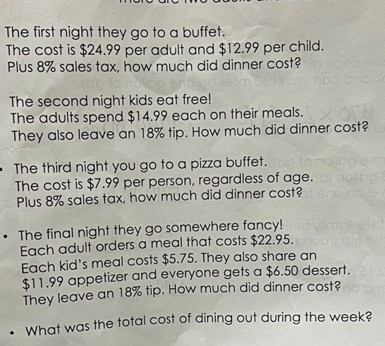 The first night they go to a buffet. 
The cost is $24.99 per adult and $12.99 per child. 
Plus 8% sales tax, how much did dinner cost? 
The second night kids eat free! 
The adults spend $14.99 each on their meals. 
They also leave an 18% tip. How much did dinner cost? 
The third night you go to a pizza buffet. 
The cost is $7.99 per person, regardless of age. 
Plus 8% sales tax, how much did dinner cost? 
The final night they go somewhere fancy! 
Each adult orders a meal that costs $22.95. 
Each kid's meal costs $5.75. They also share an
$11.99 appetizer and everyone gets a $6.50 dessert. 
They leave an 18% tip. How much did dinner cost? 
What was the total cost of dining out during the week?