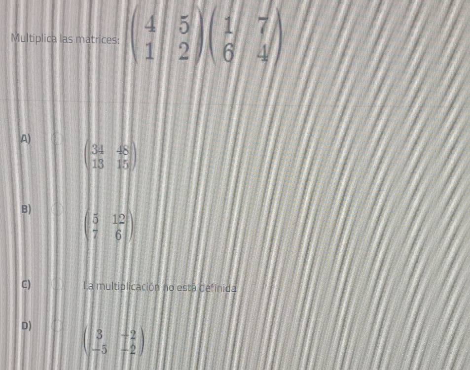 Multiplica las matrices: beginpmatrix 4&5 1&2endpmatrix beginpmatrix 1&7 6&4endpmatrix
A) beginpmatrix 34&48 13&15endpmatrix
B) beginpmatrix 5&12 7&6endpmatrix
C) La multiplicación no está definida
D) beginpmatrix 3&-2 -5&-2endpmatrix