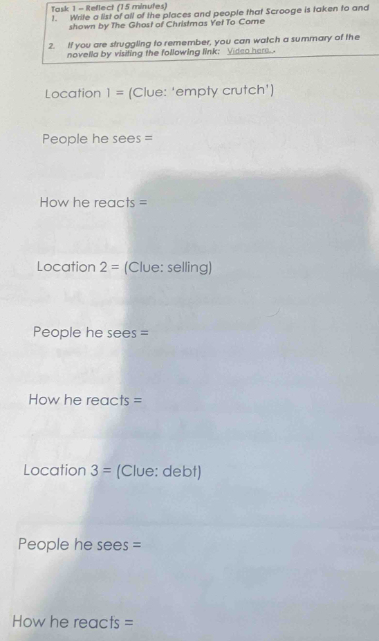 Task 1 - Reflect (15 minutes) 
1. Write a list of all of the places and people that Scrooge is taken to and 
shown by The Ghost of Christmas Yet To Come 
2. If you are struggling to remember, you can watch a summary of the 
novella by visiting the following link: Video here. 
Location 1= (Clue: 'empty crutch') 
People he sees = 
How he reacts = 
Location 2= (Clue: selling) 
People he sees = 
How he reacts = 
Location 3= (Clue: debt) 
People he sees = 
How he reacts =