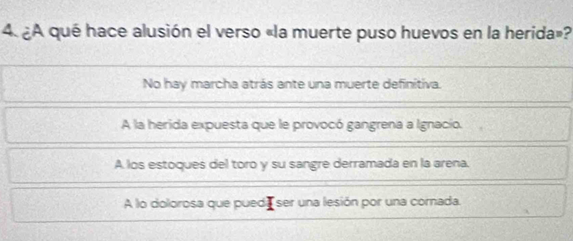 ¿A qué hace alusión el verso «la muerte puso huevos en la herida»?
No hay marcha atrás ante una muerte definitiva.
A la herida expuesta que le provocó gangrena a Ignacío.
A los estoques del toro y su sangre derramada en la arena.
A lo dolorosa que pued ser una lesión por una cornada.