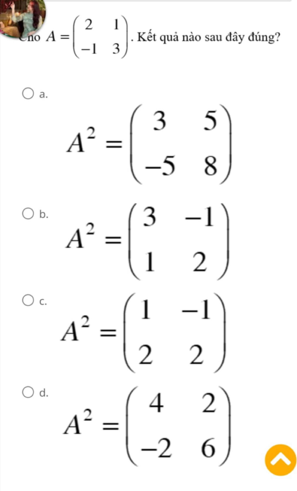 no A=beginpmatrix 2&1 -1&3endpmatrix. Kết quả nào sau đây đúng?
a.
A^2=beginpmatrix 3&5 -5&8endpmatrix
b. A^2=beginpmatrix 3&-1 1&2endpmatrix
C. A^2=beginpmatrix 1&-1 2&2endpmatrix
d. A^2=beginpmatrix 4&2 -2&6endpmatrix