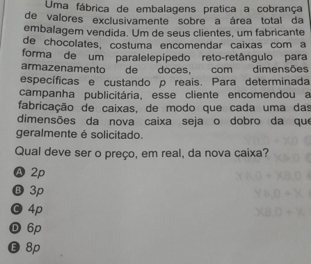 Uma fábrica de embalagens pratica a cobrança
de valores exclusivamente sobre a área total da
embalagem vendida. Um de seus clientes, um fabricante
de chocolates, costuma encomendar caixas com a
forma de um paralelepípedo reto-retângulo para
armazenamento de doces, com dimensões
específicas e custando p reais. Para determinada
campanha publicitária, esse cliente encomendou a
fabricação de caixas, de modo que cada uma das
dimensões da nova caixa seja o dobro da que
geralmente é solicitado.
Qual deve ser o preço, em real, da nova caixa?
A2p
Ⓑ 3p
O 4p
D 6p
E 8p