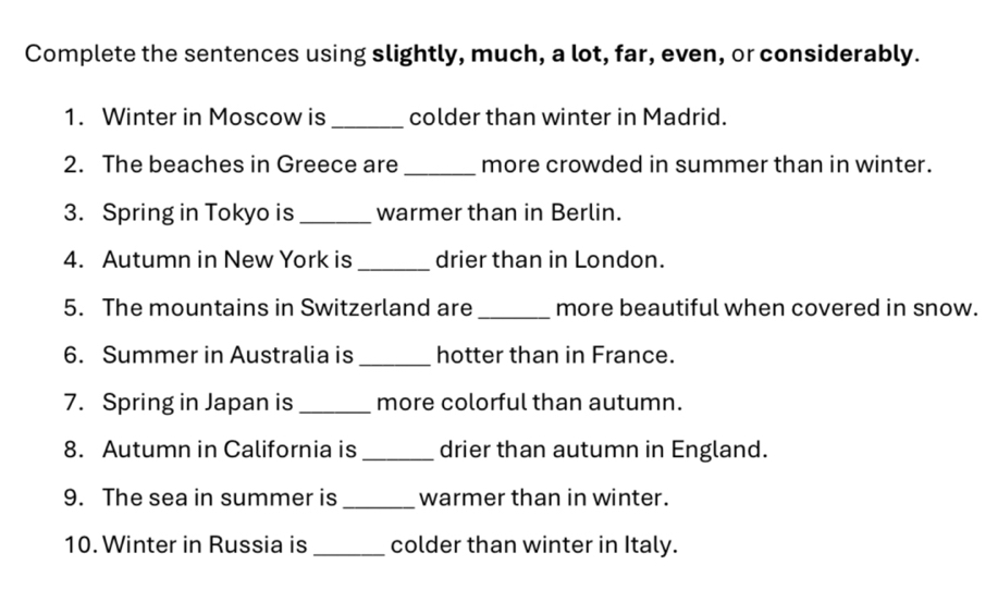 Complete the sentences using slightly, much, a lot, far, even, or considerably. 
1. Winter in Moscow is _colder than winter in Madrid. 
2. The beaches in Greece are _more crowded in summer than in winter. 
3. Spring in Tokyo is _warmer than in Berlin. 
_ 
4. Autumn in New York is drier than in London. 
5. The mountains in Switzerland are _more beautiful when covered in snow. 
6. Summer in Australia is_ hotter than in France. 
7. Spring in Japan is _more colorful than autumn. 
8. Autumn in California is _drier than autumn in England. 
_ 
9. The sea in summer is warmer than in winter. 
10. Winter in Russia is _colder than winter in Italy.