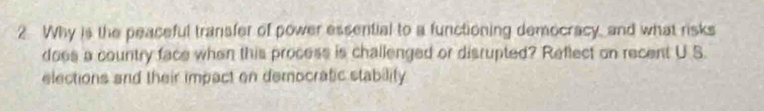 Why is the peaceful transfer of power essential to a functioning democracy, and what risks 
does a country face when this process is challenged or disrupted? Reflect on recent U S. 
elections and their impact on democratic stability