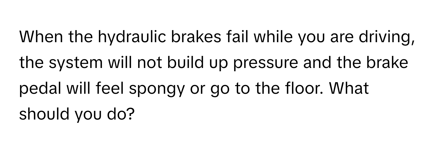 When the hydraulic brakes fail while you are driving, the system will not build up pressure and the brake pedal will feel spongy or go to the floor. What should you do?