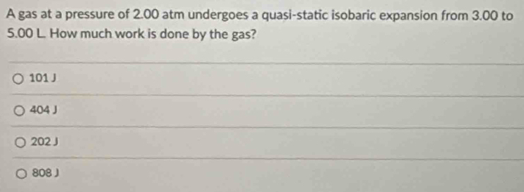 A gas at a pressure of 2.00 atm undergoes a quasi-static isobaric expansion from 3.00 to
5.00 L. How much work is done by the gas?
101 J
404 J
202 J
808 J