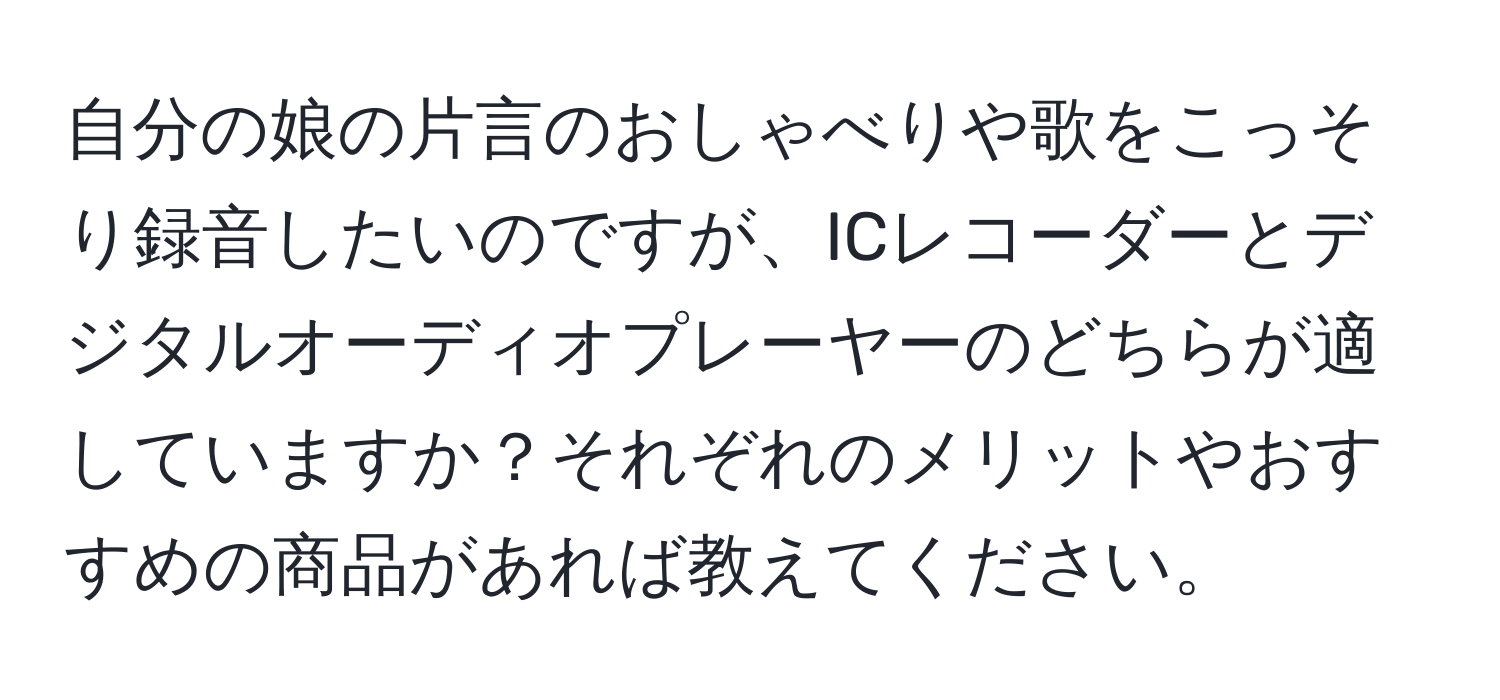 自分の娘の片言のおしゃべりや歌をこっそり録音したいのですが、ICレコーダーとデジタルオーディオプレーヤーのどちらが適していますか？それぞれのメリットやおすすめの商品があれば教えてください。