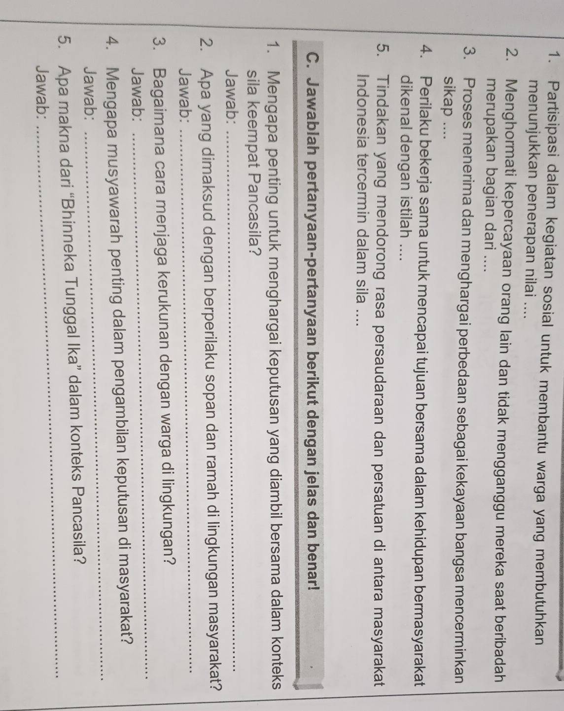 Partisipasi dalam kegiatan sosial untuk membantu warga yang membutuhkan 
menunjukkan penerapan nilai .... 
2. Menghormati kepercayaan orang lain dan tidak mengganggu mereka saat beribadah 
merupakan bagian dari .... 
3. Proses menerima dan menghargai perbedaan sebagai kekayaan bangsa mencerminkan 
sikap .... 
4. Perilaku bekerja sama untuk mencapai tujuan bersama dalam kehidupan bermasyarakat 
dikenal dengan istilah .... 
5. Tindakan yang mendorong rasa persaudaraan dan persatuan di antara masyarakat 
Indonesia tercermin dalam sila .... 
C. Jawablah pertanyaan-pertanyaan berikut dengan jelas dan benar! 
1. Mengapa penting untuk menghargai keputusan yang diambil bersama dalam konteks 
sila keempat Pancasila? 
Jawab:_ 
_ 
2. Apa yang dimaksud dengan berperilaku sopan dan ramah di lingkungan masyarakat? 
Jawab: 
3. Bagaimana cara menjaga kerukunan dengan warga di lingkungan? 
Jawab: 
_ 
4. Mengapa musyawarah penting dalam pengambilan keputusan di masyarakat? 
Jawab: 
_ 
_ 
5. Apa makna dari “Bhinneka Tunggal Ika” dalam konteks Pancasila? 
Jawab: