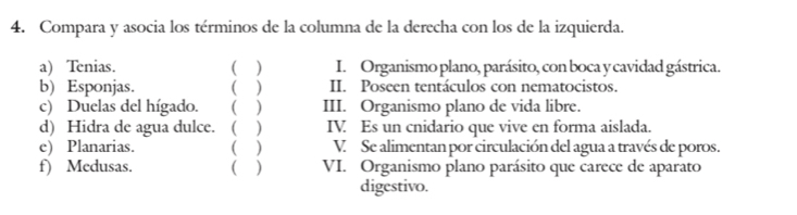 Compara y asocia los términos de la columna de la derecha con los de la izquierda. 
a) Tenias. ( ) I. Organismo plano, parásito, con boca y cavidad gástrica. 
b) Esponjas. ( ) II. Poseen tentáculos con nematocistos. 
c) Duelas del hígado. ( ) III. Organismo plano de vida libre. 
d) Hidra de agua dulce. ( ) IV. Es un cnidario que vive en forma aislada. 
e) Planarias. ( ) V. Se alimentan por circulación del agua a través de poros. 
f) Medusas. ( ) VI. Organismo plano parásito que carece de aparato 
digestivo.