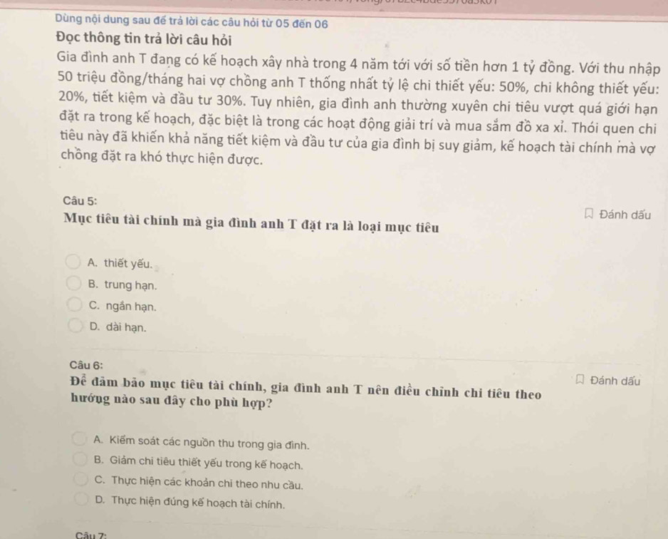 Dùng nội dung sau đế trả lời các câu hỏi từ 05 đến 06
Đọc thông tin trả lời câu hỏi
Gia đình anh T đang có kế hoạch xây nhà trong 4 năm tới với số tiền hơn 1 tỷ đồng. Với thu nhập
50 triệu đồng/tháng hai vợ chồng anh T thống nhất tỷ lệ chi thiết yếu: 50%, chi không thiết yếu:
20%, tiết kiệm và đầu tư 30%. Tuy nhiên, gia đình anh thường xuyên chi tiêu vượt quá giới hạn
đặt ra trong kế hoạch, đặc biệt là trong các hoạt động giải trí và mua sắm đồ xa xỉ. Thói quen chi
tiểu này đã khiến khả năng tiết kiệm và đầu tư của gia đình bị suy giảm, kế hoạch tài chính mà vợ
chồng đặt ra khó thực hiện được.
Câu 5:
Đánh dấu
Mục tiêu tài chính mà gia đình anh T đặt ra là loại mục tiêu
A. thiết yếu.
B. trung hạn.
C. ngắn hạn.
D. dài hạn.
Câu 6: Đánh dấu
Để đảm bảo mục tiêu tài chính, gia đình anh T nên điều chỉnh chi tiêu theo
hướng nào sau đây cho phù hợp?
A. Kiểm soát các nguồn thu trong gia đình.
B. Giám chi tiêu thiết yếu trong kế hoạch.
C. Thực hiện các khoản chi theo nhu cầu.
D. Thực hiện đúng kế hoạch tài chính.
Câu 7: