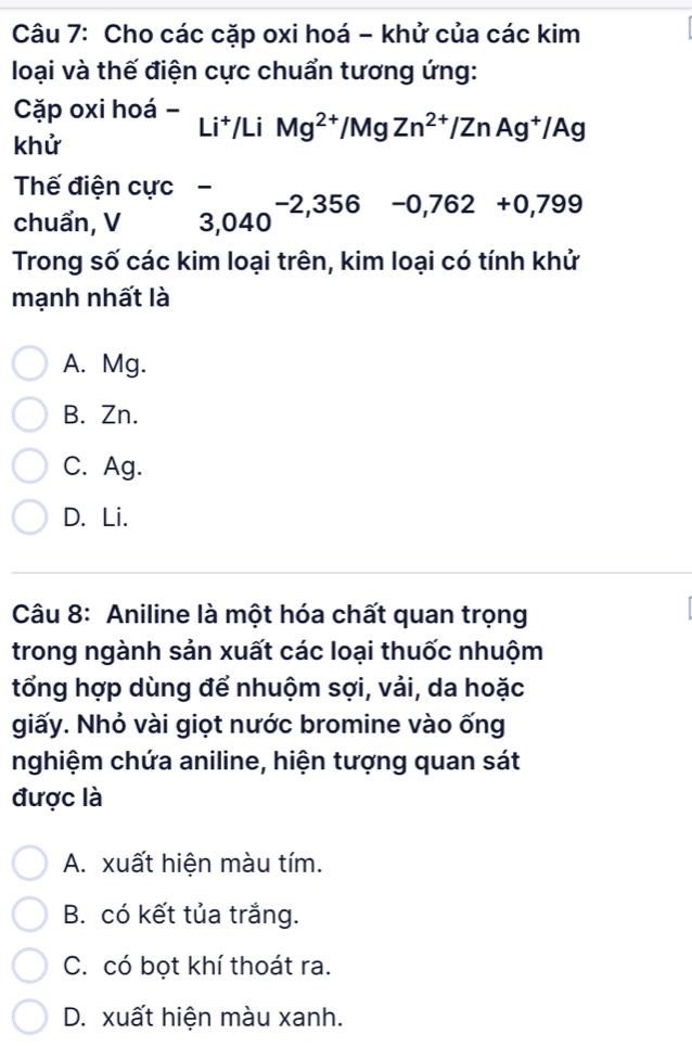 Cho các cặp oxi hoá - khử của các kim
loại và thế điện cực chuẩn tương ứng:
Cặp oxi hoá - Li^+/LiMg^(2+)/MgZn^(2+)/ZnAg^+/Ag
khử
Thế điện cực `
chuẩn, V 3,040^(-2,356)-0,762+0,799
Trong số các kim loại trên, kim loại có tính khử
mạnh nhất là
A. Mg.
B. Zn.
C. Ag.
D. Li.
Câu 8: Aniline là một hóa chất quan trọng
trong ngành sản xuất các loại thuốc nhuộm
tổng hợp dùng để nhuộm sợi, vải, da hoặc
giấy. Nhỏ vài giọt nước bromine vào ống
nghiệm chứa aniline, hiện tượng quan sát
được là
A. xuất hiện màu tím.
B. có kết tủa trắng.
C. có bọt khí thoát ra.
D. xuất hiện màu xanh.